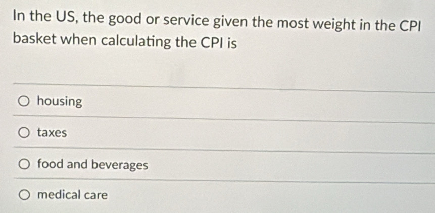 In the US, the good or service given the most weight in the CPI
basket when calculating the CPI is
housing
taxes
food and beverages
medical care