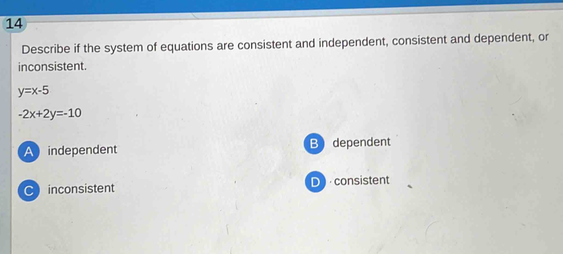 Describe if the system of equations are consistent and independent, consistent and dependent, or
inconsistent.
y=x-5
-2x+2y=-10
Aindependent B dependent
C inconsistent D consistent