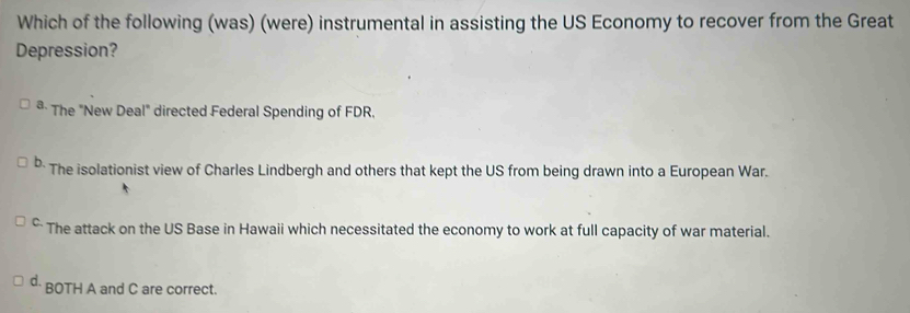 Which of the following (was) (were) instrumental in assisting the US Economy to recover from the Great
Depression?
* The "New Deal" directed Federal Spending of FDR,
b. The isolationist view of Charles Lindbergh and others that kept the US from being drawn into a European War.
* The attack on the US Base in Hawaii which necessitated the economy to work at full capacity of war material.
d. BOTH A and C are correct.