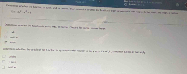 HW Seare: 27 27 % 6 ot 22 poeils
O Points: () of 1
Determone whether the function is even, odd, or neither. Then determine whether the function's graph is symmetric with respect to the y axis, the origin, or neither
f(x)=4x^2-x^8+1
Determine whether the function is even, odd, or neither. Choose the correct answer below
odd
neither
even
Determine whether the graph of the function is symmetric with respect to the y-axis, the origin, or neither. Select all that apply.
origin
y -axs
neither