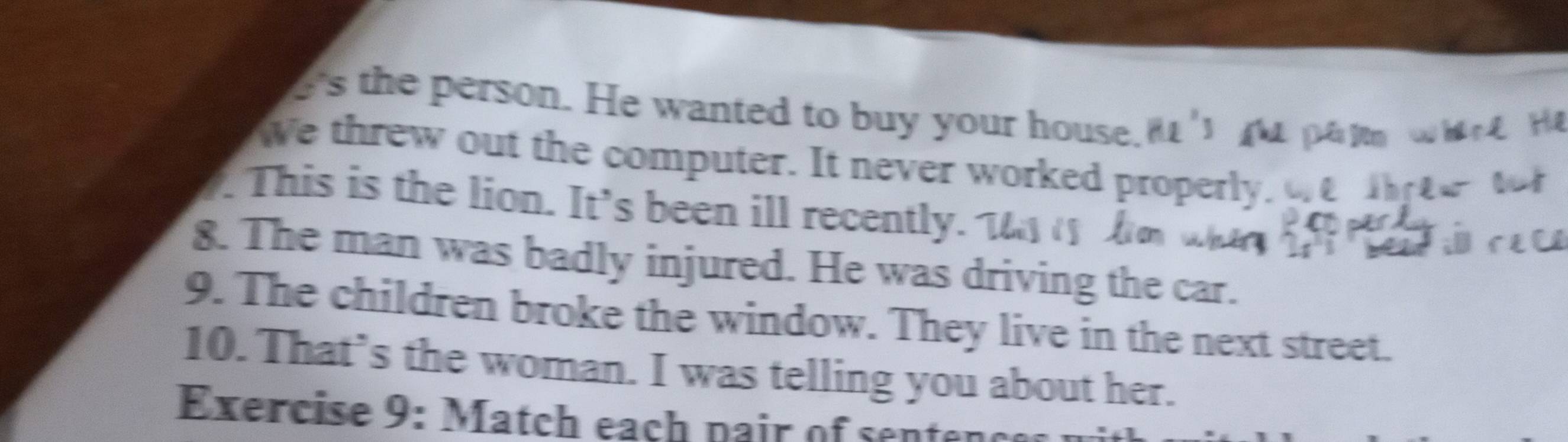 e's the person. He wanted to buy your house 
We threw out the computer. It never worked properly. 
. This is the lion. It's been ill recently. 
8. The man was badly injured. He was driving the car. 
9. The children broke the window. They live in the next street. 
10. That’s the woman. I was telling you about her. 
Exercise 9: Match each pair of sente