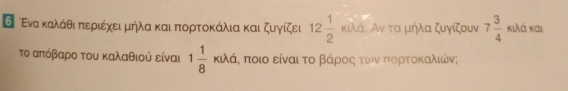 ΘΕνα καλάθι πιεριέχειμήλα και πορτοκάλια και ζυγίζει 12 1/2  KP λά. Αν τα μήλα ζυγίζουν 7 3/4  κιλά και 
το απόβαρο του καλαθιού είναι 1 1/8 kJ/d, ι, ποιο είναι τοαβάροςατωονα πτορρτοκαλιών;