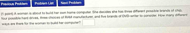 Previous Problem Problem List Next Problem 
(1 point) A woman is about to build her own home computer. She decides she has three different possible brands of chip, 
four possible hard drives, three choices of RAM manufacturer, and five brands of DVD-writer to consider. How many different 
ways are there for the woman to build her computer?