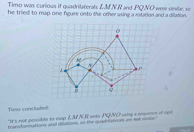 Timo was curious if quadrilaterals LMNR and PQNO were similar, so 
he tried to map one figure onto the other using a rotation and a dilation. 
Timo concluded: 
"It's not possible to map LMNR onto PQNO using a sequence of rigid 
transformations and dilations, so the quadrilaterals are not similar."