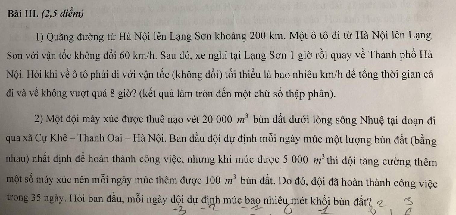 Bài III. (2,5 điểm) 
1) Quãng đường từ Hà Nội lên Lạng Sơn khoảng 200 km. Một ô tô đi từ Hà Nội lên Lạng 
Sơn với vận tốc không đổi 60 km/h. Sau đó, xe nghỉ tại Lạng Sơn 1 giờ rồi quay về Thành phố Hà 
Nội. Hỏi khi về ô tô phải đi với vận tốc (không đổi) tối thiểu là bao nhiêu km/h để tổng thời gian cả 
đi và về không vượt quá 8 giờ? (kết quả làm tròn đến một chữ số thập phân). 
2) Một đội máy xúc được thuê nạo vét 20000m^3 bùn đất dưới lòng sông Nhuệ tại đoạn đi 
qua xã Cự Khê - Thanh Oai - Hà Nội. Ban đầu đội dự định mỗi ngày múc một lượng bùn đất (bằng 
nhau) nhất định để hoàn thành công việc, nhưng khi múc được 5000m^3 thì đội tăng cường thêm 
một số máy xúc nên mỗi ngày múc thêm được 100m^3 bùn đất. Do đó, đội đã hoàn thành công việc 
trong 35 ngày. Hỏi ban đầu, mỗi ngày đội dự định múc bao nhiêu mét khối bùn đất?