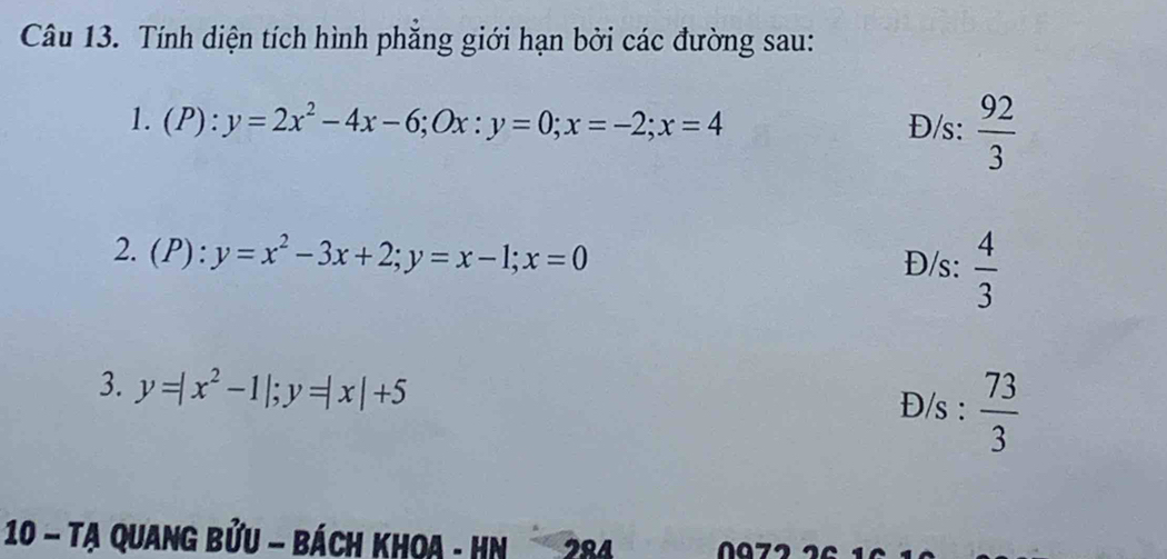 Tính diện tích hình phẳng giới hạn bởi các đường sau: 
1. ( P):y=2x^2-4x-6; Ox:y=0; x=-2; x=4 Đ/s:  92/3 
2. (P): y=x^2-3x+2; y=x-1; x=0
Đ/s:  4/3 
3. y=|x^2-1|; y=|x|+5 Đ/s :  73/3 
10 - Tạ Quang bửu - bách khoa - Hn 284 0072