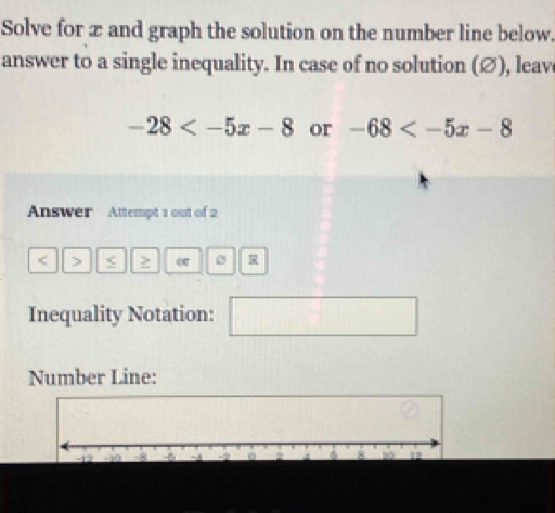 Solve for x and graph the solution on the number line below. 
answer to a single inequality. In case of no solution (∅), leav
-28 or -68
Answer Attempt 1 out of 2 
< > < 2 o 0 
Inequality Notation: 
Number Line: