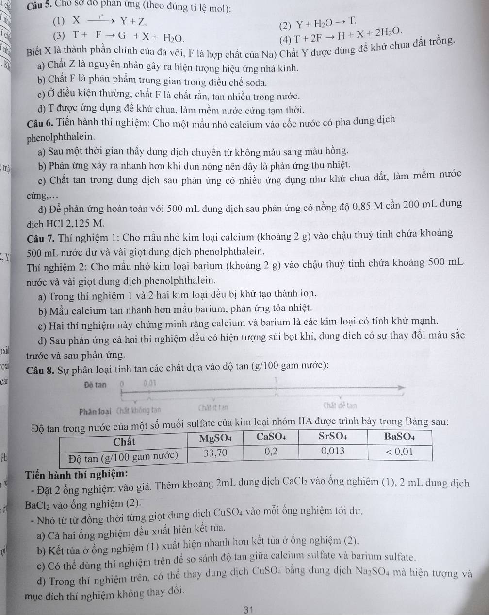 Cho sơ đo phan ứng (theo đúng tỉ lệ mol):
nh (1) Xxrightarrow '+ZY+Z. Y+H_2Oto T.
(2)
a (3) T+Fto G+X+H_2O. (4) T+2Fto H+X+2H_2O.
T nht Biết X là thành phần chính của đá vôi, F là hợp chất của Na) Chất Y được dùng để khử chua đất trồng.
a) Chất Z là nguyên nhân gây ra hiện tượng hiệu ứng nhà kính.
b) Chất F là phản phẩm trung gian trong điều chế soda.
c) Ở điều kiện thường, chất F là chất rắn, tan nhiều trong nước.
d) T được ứng dụng để khử chua, làm mềm nước cứng tạm thời.
Câu 6. Tiến hành thí nghiệm: Cho một mầu nhỏ calcium vào cốc nước có pha dung dịch
phenolphthalein.
a) Sau một thời gian thấy dung dịch chuyền từ không màu sang màu hồng.
mà b) Phản ứng xảy ra nhanh hơn khi đun nóng nên đây là phản ứng thu nhiệt.
c) Chất tan trong dung dịch sau phản ứng có nhiều ứng dụng như khử chua đất, làm mềm nước
cứng,.
d) Để phản ứng hoàn toàn với 500 mL dung dịch sau phản ứng có nồng độ 0,85 M cần 200 mL dung
dịch HCl 2,125 M.
Câu 7. Thí nghiệm 1: Cho mầu nhỏ kim loại calcium (khoảng 2 g) vào chậu thuỷ tinh chứa khoảng
C、 Y 500 mL nước dư và vài giọt dung dịch phenolphthalein.
Thí nghiệm 2: Cho mầu nhỏ kim loại barium (khoảng 2 g) vào chậu thuỷ tinh chứa khoảng 500 mL
nước và vài giọt dung dịch phenolphthalein.
a) Trong thí nghiệm 1 và 2 hai kim loại đều bị khử tạo thành ion.
b) Mẫu calcium tan nhanh hơn mầu barium, phản ứng tỏa nhiệt.
c) Hai thí nghiệm này chứng minh rằng calcium và barium là các kim loại có tính khử mạnh.
d) Sau phản ứng cả hai thí nghiệm đều có hiện tượng sủi bọt khí, dung dịch có sự thay đổi màu sắc
oxid
trước và sau phản ứng.
ox  Câu 8. Sự phân loại tính tan các chất dựa vào độ tan (g/100 gam nước):
các Đò tan 0 0.01
Phân loại Chất không tan Chât it tan Chất dễ tan
một số muối sulfate của kim loại nhóm IIA được trình bày trong Bảng sau:
H
Tiến hành thí nghiệm:
b - Đặt 2 ống nghiệm vào giá. Thêm khoảng 2mL dung dịch CaCl₂ vào ống nghiệm (1), 2 mL dung dịch
BaCl₂ vào ổng nghiệm (2).
- Nhỏ từ từ đồng thời từng giọt dung dịch CuSO₄ vào mỗi ống nghiệm tới dư.
a) Cả hai ống nghiệm đều xuất hiện kết tủa.
b) Kết tủa ở ống nghiệm (1) xuất hiện nhanh hơn kết tủa ở ống nghiệm (2).
c) Có thể dùng thí nghiệm trên để so sánh độ tan giữa calcium sulfate và barium sulfate.
d) Trong thí nghiệm trên, có thể thay dung dịch CuSO4 bằng dung dịch Na_2SO_4 mà hiện tượng và
mục đích thí nghiệm không thay đổi.
31