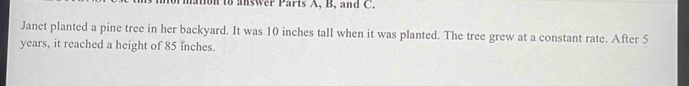 Tmation to answer Parts A, B, and C. 
Janet planted a pine tree in her backyard. It was 10 inches tall when it was planted. The tree grew at a constant rate. After 5
years, it reached a height of 85 inches.