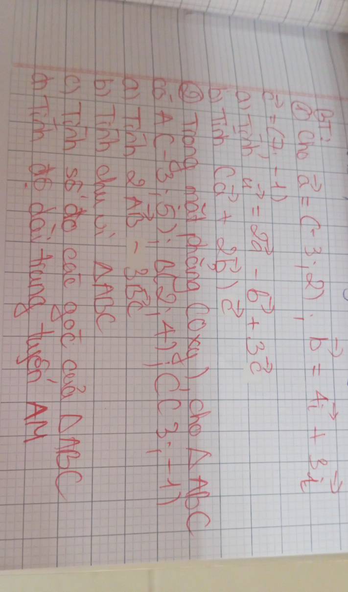 BT: 
③ Cho vector a=(-3;2); vector b=4vector i+3vector i
vector c=(7,-1)
a)fichh vector a=2vector a-vector b+3vector c
b) fink (vector a+2vector b)vector c
③ Tong ghat chèng (0xy) ,chop △ ABC
A(-3;-5); B(2;4); C(3;-1)
ai Tinh 2vector AB-3vector BC
bì Tihh chu li △ ABC
() Tihh so do ege got deà △ ABC
on fith do dai trand tugén AM