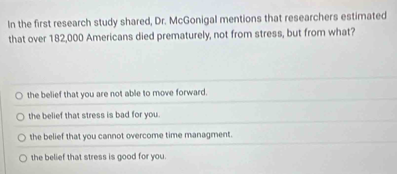 In the first research study shared, Dr. McGonigal mentions that researchers estimated
that over 182,000 Americans died prematurely, not from stress, but from what?
the belief that you are not able to move forward.
the belief that stress is bad for you.
the belief that you cannot overcome time managment.
the belief that stress is good for you.