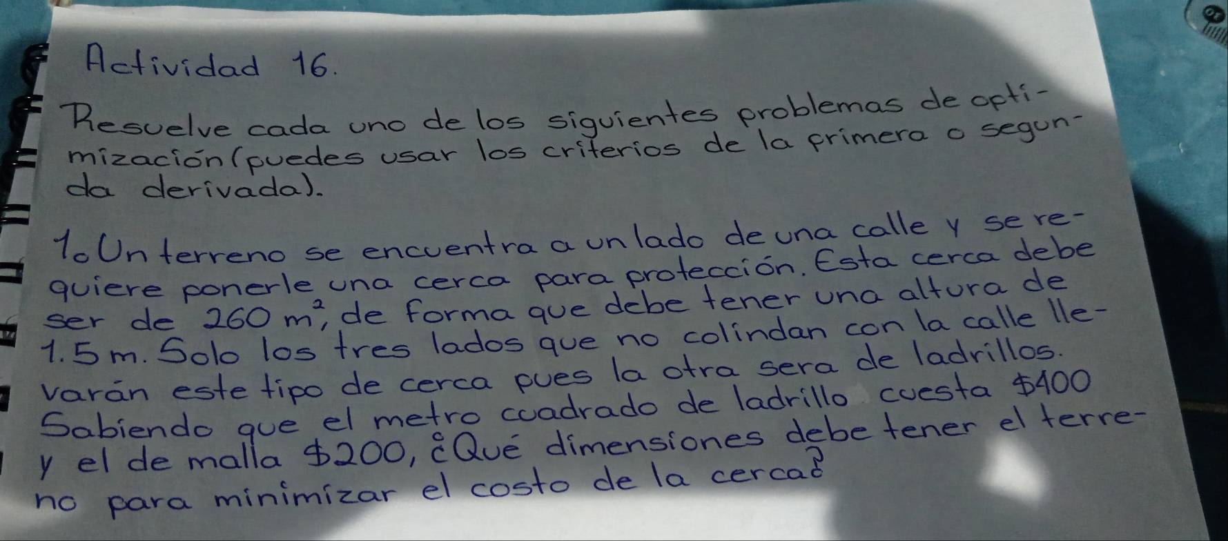 Actividad 16. 
Resuelve cada uno delos siguientes problemas de opti- 
mizacion(puedes usar los criterios de la primera o segun- 
da derivada). 
loUnterveno se encventra a unlado deuna calle y sere- 
quiere ponerle una cerca para proteccion. Esta cerca debe 
ser de 260m^2 de forma gue debe tener una altura de
1. 5m. Solo los tres lados que no colindan con lacalle lle- 
varan este tipo de cerca pues la stra sera de ladrillos. 
Sabiendo que el metro coadrado de ladrillo cuesta $400
y elde malla $200, (Que dimensiones debetener el terre- 
no para minimizar el costo de la cercad