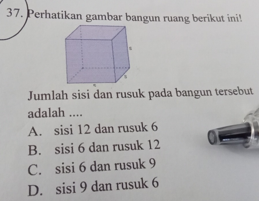 Perhatikan gambar bangun ruang berikut ini!
Jumlah sisi dan rusuk pada bangun tersebut
adalah ....
A. sisi 12 dan rusuk 6
B. sisi 6 dan rusuk 12
C. sisi 6 dan rusuk 9
D. sisi 9 dan rusuk 6