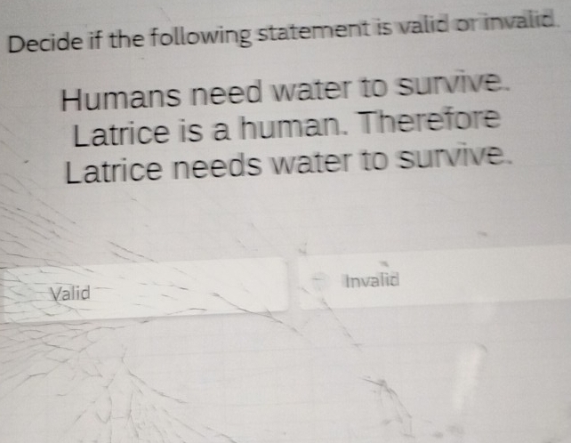 Decide if the following statement is valid or invalid.
Humans need water to survive.
Latrice is a human. Therefore
Latrice needs water to survive.
Valid Invalid