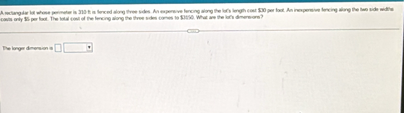 A rectangular lot whose perimeter is 310 ft is fenced along three sides. An expensive fencing along the lot's length cost $30 per foot. An inexpensive fencing along the two side widths 
costs only $5 per foot. The total cost of the fencing along the three sides comes to $3150. What are the lot's dimensions? 
The longer dimension is □ □