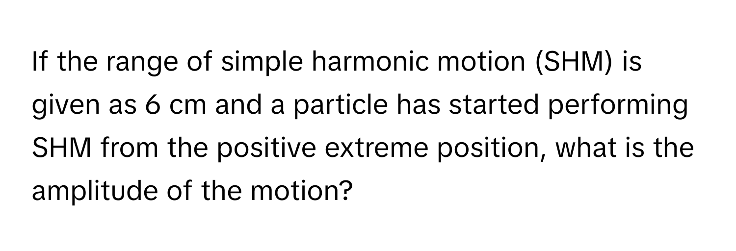 If the range of simple harmonic motion (SHM) is given as 6 cm and a particle has started performing SHM from the positive extreme position, what is the amplitude of the motion?