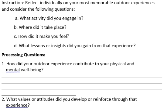 Instruction: Reflect individually on your most memorable outdoor experiences 
and consider the following questions: 
a. What activity did you engage in? 
b. Where did it take place? 
c. How did it make you feel? 
d. What lessons or insights did you gain from that experience? 
Processing Questions: 
1. How did your outdoor experience contribute to your physical and 
mental well-being? 
_ 
_ 
_ 
_ 
2. What values or attitudes did you develop or reinforce through that 
experience?