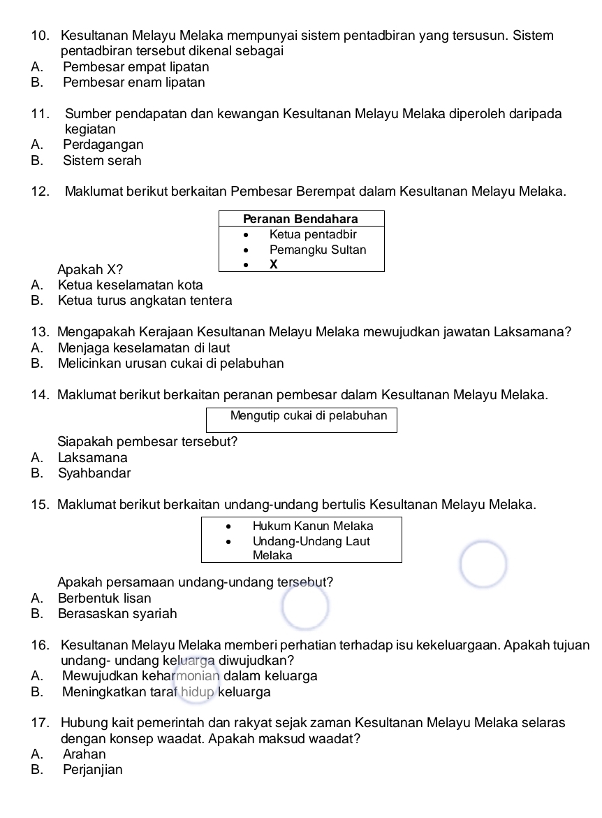 Kesultanan Melayu Melaka mempunyai sistem pentadbiran yang tersusun. Sistem
pentadbiran tersebut dikenal sebagai
A. Pembesar empat lipatan
B. Pembesar enam lipatan
11. Sumber pendapatan dan kewangan Kesultanan Melayu Melaka diperoleh daripada
kegiatan
A. Perdagangan
B. Sistem serah
12. Maklumat berikut berkaitan Pembesar Berempat dalam Kesultanan Melayu Melaka.
Apakah X?
A. Ketua keselamatan kota
B. Ketua turus angkatan tentera
13. Mengapakah Kerajaan Kesultanan Melayu Melaka mewujudkan jawatan Laksamana?
A. Menjaga keselamatan di laut
B. Melicinkan urusan cukai di pelabuhan
14. Maklumat berikut berkaitan peranan pembesar dalam Kesultanan Melayu Melaka.
Mengutip cukai di pelabuhan
Siapakah pembesar tersebut?
A. Laksamana
B. Syahbandar
15. Maklumat berikut berkaitan undang-undang bertulis Kesultanan Melayu Melaka.
Hukum Kanun Melaka
Undang-Undang Laut
Melaka
Apakah persamaan undang-undang tersebut?
A. Berbentuk lisan
B. Berasaskan syariah
16. Kesultanan Melayu Melaka memberi perhatian terhadap isu kekeluargaan. Apakah tujuan
undang- undang keluarga diwujudkan?
A. Mewujudkan keharmonian dalam keluarga
B. Meningkatkan taraf hidup keluarga
17. Hubung kait pemerintah dan rakyat sejak zaman Kesultanan Melayu Melaka selaras
dengan konsep waadat. Apakah maksud waadat?
A. Arahan
B. Perjanjian