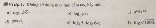 # Ví dụ 1. Không sử dụng máy tính cầm tay, hãy tính: 
a) log _3sqrt[3](9); b) log _sqrt(2)8; 
c) 9^(log _3)12; 
d) 2^(log _4)9; f) log sqrt(1000). 
e) log _25· log _564;