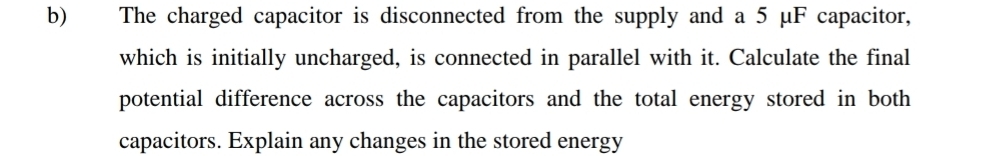 The charged capacitor is disconnected from the supply and a 5 μF capacitor, 
which is initially uncharged, is connected in parallel with it. Calculate the final 
potential difference across the capacitors and the total energy stored in both 
capacitors. Explain any changes in the stored energy