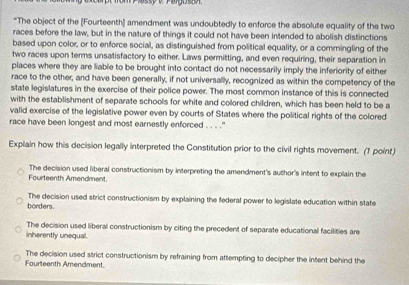 excorpt from Plassyv Palguson
“The object of the [Fourteenth] amendment was undoubtedly to enforce the absolute equality of the two
races before the law, but in the nature of things it could not have been intended to abolish distinctions
based upon color, or to enforce social, as distinguished from political equality, or a commingling of the
two races upon terms unsatisfactory to either. Laws permitting, and even requiring, their separation in
places where they are liable to be brought into contact do not necessarily imply the inferiority of either
race to the other, and have been generally, if not universally, recognized as within the competency of the
state legislatures in the exercise of their police power. The most common instance of this is connected
with the establishment of separate schools for white and colored children, which has been held to be a
valid exercise of the legislative power even by courts of States where the political rights of the colored
race have been longest and most earnestly enforced . . . .''
Explain how this decision legally interpreted the Constitution prior to the civil rights movement. (1 point)
The decision used liberal constructionism by interpreting the amendment's author's intent to explain the
Fourteenth Amendment.
The decision used strict constructionism by explaining the federal power to legislate education within state
borders.
The decision used liberal constructionism by citing the precedent of separate educational facilities are
inherently unequal.
The decision used strict constructionism by refraining from attempting to decipher the intent behind the
Fourteenth Amendment.