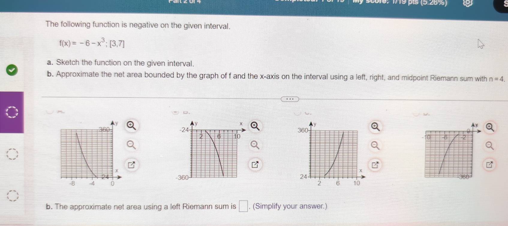 core: 1719 pts (5.26% 
The following function is negative on the given interval.
f(x)=-6-x^3;[3,7]
a. Sketch the function on the given interval. 
b. Approximate the net area bounded by the graph of f and the x-axis on the interval using a left, right, and midpoint Riemann sum with n=4. 
6 


b. The approximate net area using a left Riemann sum is □. (Simplify your answer.)