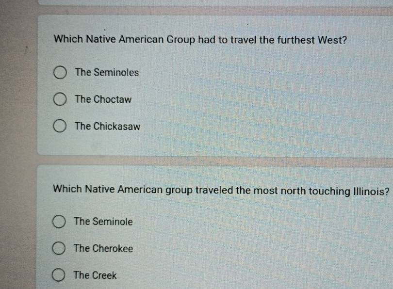 Which Native American Group had to travel the furthest West?
The Seminoles
The Choctaw
The Chickasaw
Which Native American group traveled the most north touching Illinois?
The Seminole
The Cherokee
The Creek