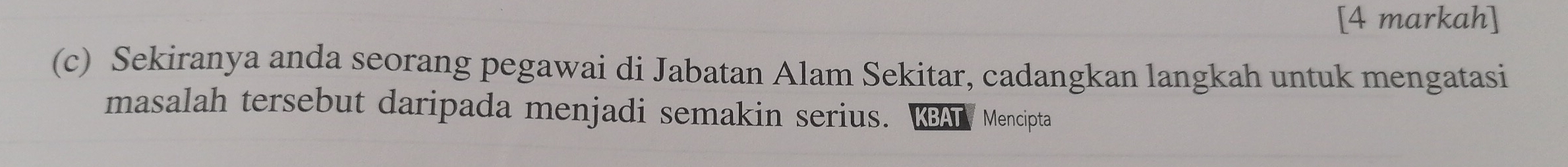 [4 markah] 
(c) Sekiranya anda seorang pegawai di Jabatan Alam Sekitar, cadangkan langkah untuk mengatasi 
masalah tersebut daripada menjadi semakin serius. KBAT Mencipta