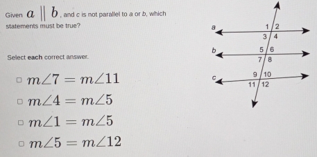 Given aparallel b , and c is not parallel to a or b, which
statements must be true?
Select each correct answer.
m∠ 7=m∠ 11
m∠ 4=m∠ 5
m∠ 1=m∠ 5
m∠ 5=m∠ 12