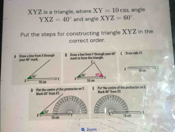 XYZ is a triangle, where XY=10cm , angle
YXZ=40° and angle XYZ=60°.
Put the steps for constructing triangle XYZ in the
correct order.
A Draw a line from X through B Draw a line from Y through your 60° C Draw side XY.
your 40° mark. mark to form the triangle.
x 10 cm
40°
Y 
x 10 cm
D Put the centre of the protractor on Y. EPut the centre of the protractor on X.
Mark 60° from XY. Mark 40° from XY.
_ _ =
_ 3≤ x=_ =.
. 1
2  ?
40°. 
  
Y
x 10 cm
Y 10 cm
Q Zoom