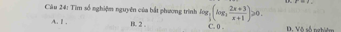 P=l. 
Câu 24: Tìm số nghiệm nguyên của bất phương trình log _ 1/3 (log _2 (2x+3)/x+1 )≥slant 0.
A. 1. B. 2. C. 0. D. surd circ shat 6 nghiêm