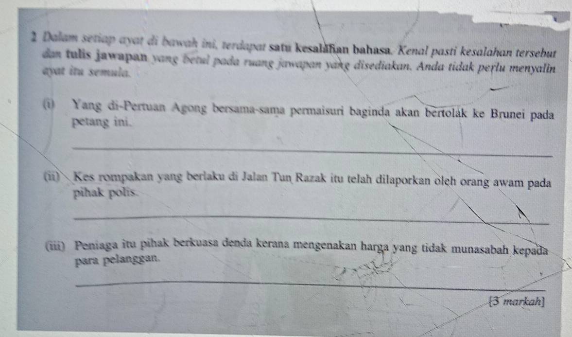 Dalam setiap ayat di bawah ini, terdapat satu kesalafian bahasa. Kenal pasti kesalahan tersebut 
dan tulis jawapan yang betul pada ruang jawapan yang disediakan. Anda tidak perlu menyalin 
ayat itu semula. 
(i) Yang di-Pertuan Agong bersama-sama permaisuri baginda akan bertolák ke Brunei pada 
petang ini. 
_ 
(ii) Kes rompakan yang berlaku di Jalan Tun Razak itu telah dilaporkan ölęh orang awam pada 
pihak polis. 
_ 
(iii) Peniaga itu pihak berkuasa denda kerana mengenakan harga yang tidak munasabah kepada 
para pelanggan. 
_ 
3 markah]