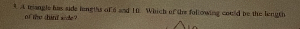 A triangle has side lengths of 6 and 10. Which of the following could be the length 
of the third side?