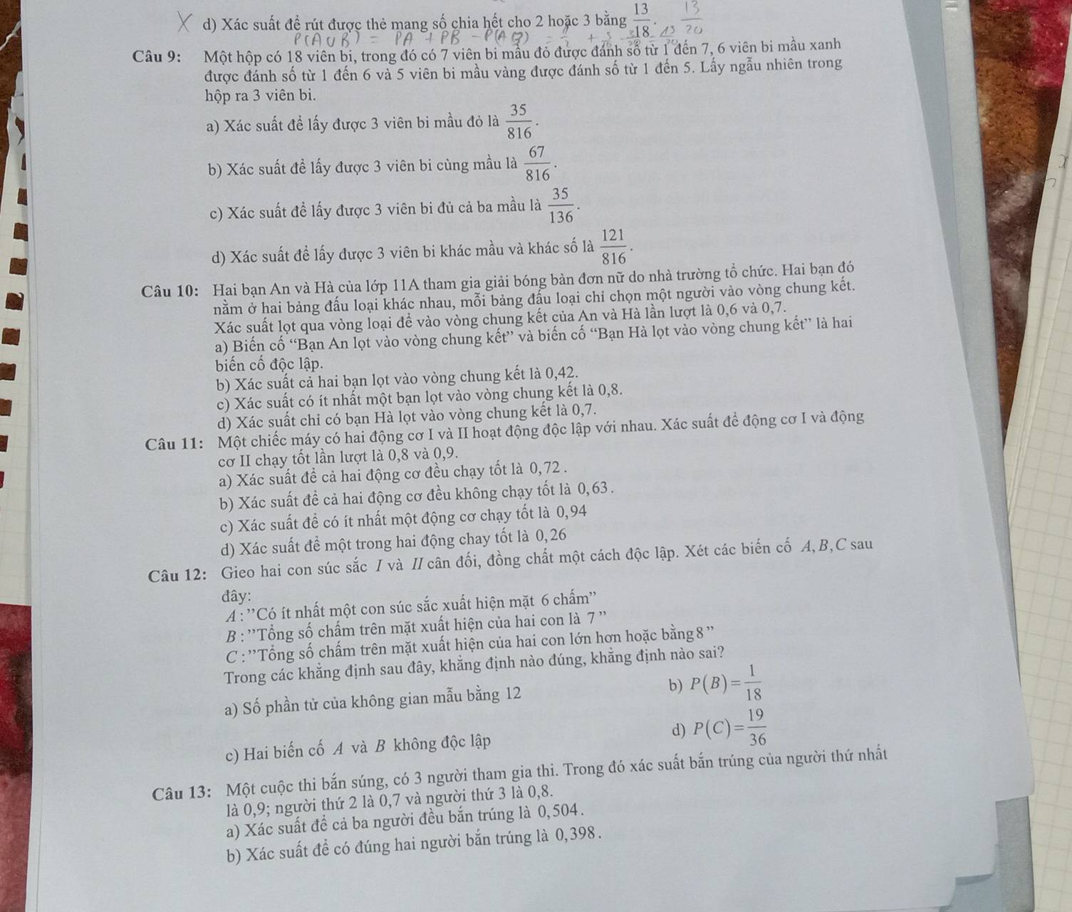 d) Xác suất đề rút được thẻ mang số chia hết cho 2 hoặc 3 bằng  13/18 .
Câu 9: Một hộp có 18 viên bi, trong đó có 7 viên bi mẫu đỏ được đánh số từ 1 đến 7, 6 viên bi mẫu xanh
được đánh số từ 1 đến 6 và 5 viên bi mầu vàng được đánh số từ 1 đến 5. Lấy ngẫu nhiên trong
hộp ra 3 viên bi.
a) Xác suất đề lấy được 3 viên bi mầu đỏ là  35/816 .
b) Xác suất đề lấy được 3 viên bi cùng mầu là  67/816 .
c) Xác suất đề lấy được 3 viên bi đủ cả ba mầu là  35/136 .
d) Xác suất đề lấy được 3 viên bi khác mầu và khác số là  121/816 .
Câu 10: Hai bạn An và Hà của lớp 11A tham gia giải bóng bản đơn nữ do nhà trường tổ chức. Hai bạn đó
nằm ở hai bảng đấu loại khác nhau, mỗi bảng đầu loại chỉ chọn một người vào vòng chung kết.
Xác suất lọt qua vòng loại để vào vòng chung kết của An và Hà lần lượt là 0,6 và 0,7.
a) Biến cố “Bạn An lọt vào vòng chung kết” và biến cố “Bạn Hà lọt vào vòng chung kết” là hai
biến cố độc lập.
b) Xác suất cả hai bạn lọt vào vòng chung kết là 0,42.
c) Xác suất có ít nhất một bạn lọt vào vòng chung kết là 0,8.
d) Xác suất chi có bạn Hà lọt vào vòng chung kết là 0,7.
Câu 11: Một chiếc máy có hai động cơ I và II hoạt động độc lập với nhau. Xác suất để động cơ I và động
cơ II chạy tốt lần lượt là 0,8 và 0,9.
a) Xác suất đề cả hai động cơ đều chạy tốt là 0,72 .
b) Xác suất đề cả hai động cơ đều không chạy tốt là 0, 63 .
c) Xác suất đề có ít nhất một động cơ chạy tốt là 0,94
d) Xác suất để một trong hai động chay tốt là 0, 26
Câu 12: Gieo hai con súc sắc I và I cân đối, đồng chất một cách độc lập. Xét các biển cố A,B,C sau
đây:
A : ''Có ít nhất một con súc sắc xuất hiện mặt 6 chấm''
B : ''Tổng số chấm trên mặt xuất hiện của hai con là 7 ''
C : ''Tổng số chấm trên mặt xuất hiện của hai con lớn hơn hoặc bằng 8 ''
Trong các khẳng định sau đây, khẳng định nào đúng, khẳng định nào sai?
a) Số phần tử của không gian mẫu bằng 12
b) P(B)= 1/18 
c) Hai biến cố A và B không độc lập d) P(C)= 19/36 
Câu 13: Một cuộc thi bắn súng, có 3 người tham gia thi. Trong đó xác suất bắn trúng của người thứ nhất
là 0,9; người thứ 2 là 0,7 và người thứ 3 là 0,8.
a) Xác suất để cả ba người đều bắn trúng là 0,504.
b) Xác suất đề có đúng hai người bắn trúng là 0,398.