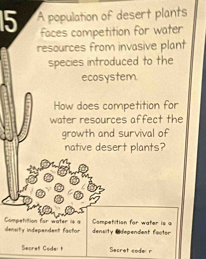 A population of desert plants 
faces competition for water 
resources from invasive plant 
species introduced to the 
ecosystem. 
How does competition for 
water resources affect the 
growth and survival of 
native desert plants? 
Competition for water is a Competition for water is a 
density independent factor density ndependent factor 
Secret Code t Secret code: r