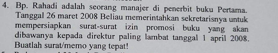 Bp. Rahadi adalah seorang manajer di penerbit buku Pertama. 
Tanggal 26 maret 2008 Beliau memerintahkan sekretarisnya untuk 
mempersiapkan surat-surat izin promosi buku yang akan 
dibawanya kepada direktur paling lambat tanggal 1 april 2008. 
Buatlah surat/memo yang tepat!