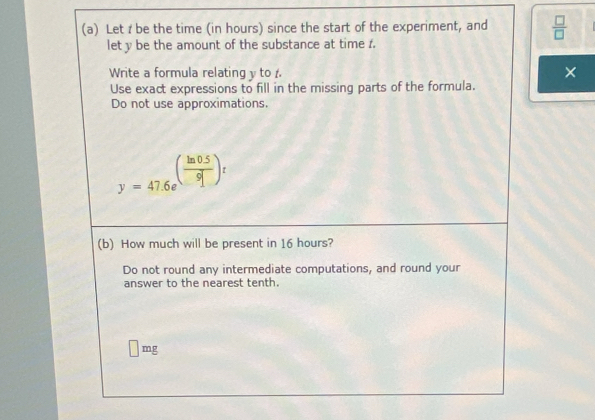 Let I be the time (in hours) since the start of the experiment, and  □ /□  
let y be the amount of the substance at time 1. 
Write a formula relating y to 
× 
Use exact expressions to fill in the missing parts of the formula. 
Do not use approximations.
y=47.6e^((frac ln 0.5)9])t
(b) How much will be present in 16 hours? 
Do not round any intermediate computations, and round your 
answer to the nearest tenth.
mg