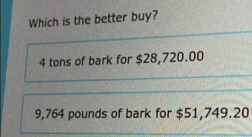 Which is the better buy?
4 tons of bark for $28,720.00
9,764 pounds of bark for $51,749.20