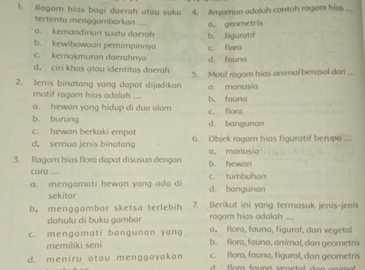 Ragam hias bagi daerah atau suku 4. Anyaman adalah contoh ragam hias ....
tertentu menggambarkan ....
a. geometris
a. kemandirian suatu daerah
b. figuratif
b. kewibawaan pemimpinnya
c. flora
c. kemakmuran daerahnya
d. fauna
d. ciri khas atau identitas daerah
5. Motif ragam hias animal berasal dari ....
2. Jenis binatang yang dapat dijadikan a. manusia
motif ragam hias adalah ....
b， fauna
a. hewan yang hidup di dua alam
c. flora
b. burung
d. bangunan
c. hewan berkaki empat
6. Objek ragam hias figuratif berupa ....
d. semua jenis binatang
a. manusia
3. Ragam hias flora dapat disusun dengan b. hewan
cara ....
c. tumbuhan
a. mengamati hewan yang ada di d. bangunan
sekitar
b. menggambar sketsa terlebih 7. Berikut ini yang termasuk jenis-jenis
dahulu di buku gambar
ragam hias adalah ....
c. mengamat i bangunan yang a、 flora, fauna, figural, dan vegetal
memiliki seni
b. flora, fauna, animal, dan geometris
d. meniru atau menggayakan c. flora, fauna, figural, dan geometris