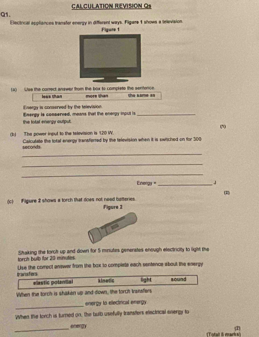 CALCULATION REVISION Qs
Q1.
Electrical appliances transfer energy in different ways. Figure 1 shows a television.
Figure 1
(a) Use the correct answer from the box to complete the sentence.
less than more than the same as
Energy is conserved by the television.
Energy is conserved, means that the energy input is_
the total energy output. (1)
(b) The power input to the television is 120 W.
Calculate the total energy transferred by the television when it is switched on for 300
seconds
_
_
_
Energy =_ 」
(2)
(c) Figure 2 shows a torch that does not need batteries.
Figure 2
Shaking the torch up and down for 5 minutes generates enough electricity to light the
torch bulb for 20 minutes.
Use the correct answer from the box to complete each sentence about the energy
transfers
elastic potential kinetic light sound
When the torch is shaken up and down, the torch transfers
_
energy to electrical energy.
When the torch is turned on, the bulb usefully transfers electrical energy to
_energy (2)
(Total 5 marks)