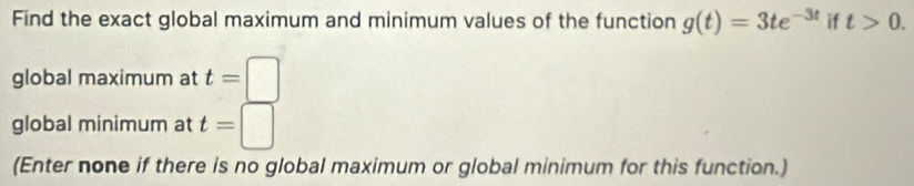 Find the exact global maximum and minimum values of the function g(t)=3te^(-3t) if t>0. 
global maximum at t=□
global minimum at t=□
(Enter none if there is no global maximum or global minimum for this function.)