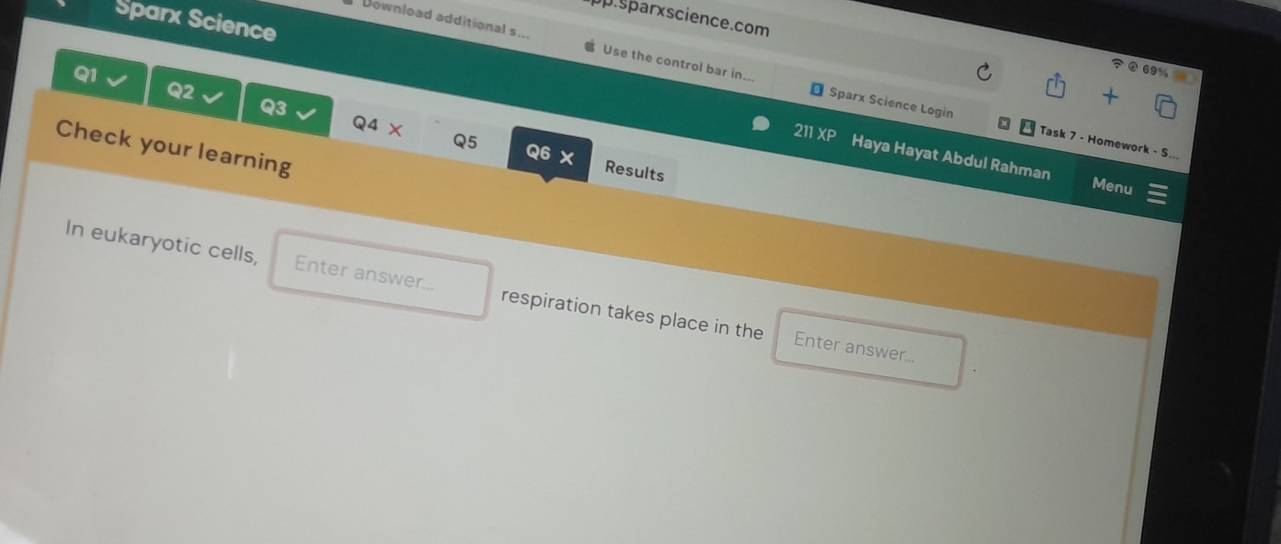 pp.sparxscience.com 
Sparx Science 
Download additional s.. Use the control bar in... 
69 
Q2 
Q1 Q4 X 
Q3 
Sparx Science Login Task 7 - Homework - S... 
Check your learning 
211XP Haya Hayat Abdul Rahman 
Q5 Q6 X Results 
Menu 
In eukaryotic cells, Enter answer... respiration takes place in the 
Enter answer...