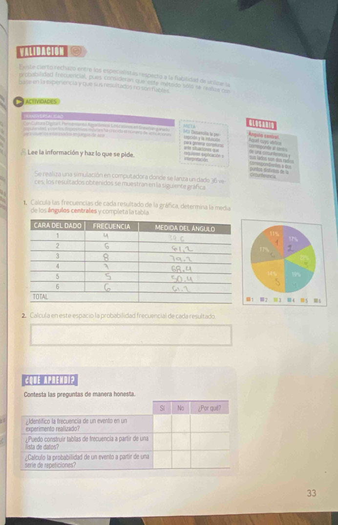 VALIDACION S 
Existe cierto rechazo entre los especialistas respecto a la fiabilidad de utilizar la 
probabilidad frecuencial, pues consideran que este métrido sólo se realiza con 
base en la experiencia y que sus resultados no son flables 
ACTIVIDADES 
TRANSVERSALICAO 
ConCuttara Diysital 1 Penstmento Algordmito. Lo s casines no Eneafún ganado META 
GLOSARID 
Ma Desarrolla la per Ángulo central 
pqú inueros ioto esados en juegos de ana 
se des Vcon los om positivos móvies ha crecido el númico de apEsne cepción y la induición corresponde al centro 
Aquel cuyo vértice 
para génerar conjeturas 
ante situaciones que de una circunferencia y 
Lee la información y haz lo que se pide. 
requieren explicación o 
interpretación sus lados son dos radios correspondientes a dos 
puntos distintos de la 
circunferencia 
Se realiza una simulación en computadora donde se lanza un dado 36 ve 
ces, los resultados obtenidos se muestran en la siguiente gráfica 
Calcula las frecuencias de cada resultado de la gráfica, determina la media 
de los ángulos centrales y completa la tabla 
2. Calcula en este espacio la probabilidad frecuencial de cada resultado. 
CQue Aprendi? 
Contesta las preguntas de manera honesta. 
5 
33