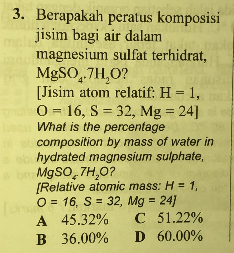 Berapakah peratus komposisi
jisim bagi air dalam
magnesium sulfat terhidrat,
MgSO_4.7H_2O
[Jisim atom relatif: H=1,
O=16, S=32, Mg=24]
What is the percentage
composition by mass of water in
hydrated magnesium sulphate,
MgSO_4.7H_2O ?
[Relative atomic mass: H=1,
O=16, S=32, Mg=24]
A 45.32% C 51.22%
B 36.00% D 60.00%