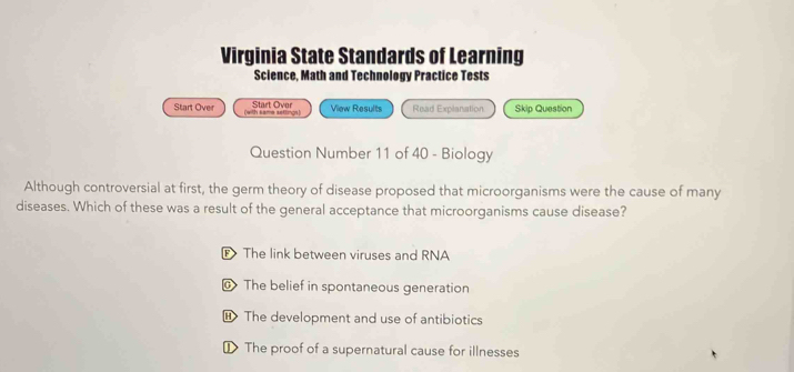 Virginia State Standards of Learning
Science, Math and Technology Practice Tests
Start Over View Results Read Explanation Skip Question
Start Over (with same settings)
Question Number 11 of 40 - Biology
Although controversial at first, the germ theory of disease proposed that microorganisms were the cause of many
diseases. Which of these was a result of the general acceptance that microorganisms cause disease?
The link between viruses and RNA
@ The belief in spontaneous generation
H The development and use of antibiotics
₹ The proof of a supernatural cause for illnesses