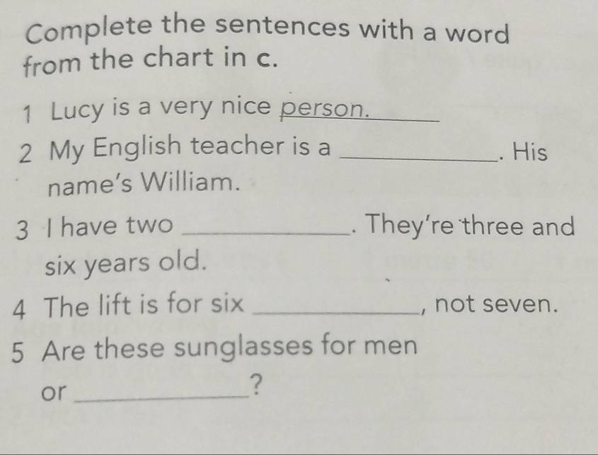 Complete the sentences with a word 
from the chart in c. 
1 Lucy is a very nice person._ 
2 My English teacher is a _. His 
name’s William. 
3 I have two _. They’re three and 
six years old. 
4 The lift is for six _, not seven. 
5 Are these sunglasses for men 
or_ 
?