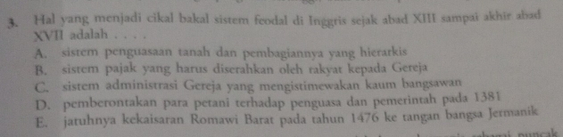 Hal yang menjadi cikal bakal sistem feodal di Inggris sejak abad XIII sampai akhir abad
XVII adalah . . . .
A. sistem penguasaan tanah dan pembagiannya yang hierarkis
B. sistem pajak yang harus diserahkan oleh rakyat kepada Gereja
C. sistem administrasi Gereja yang mengistimewakan kaum bangsawan
D. pemberontakan para petani terhadap penguasa dan pemerintah pada 1381
E. jatuhnya kekaisaran Romawi Barat pada tahun 1476 ke tangan bangsa Jermanik