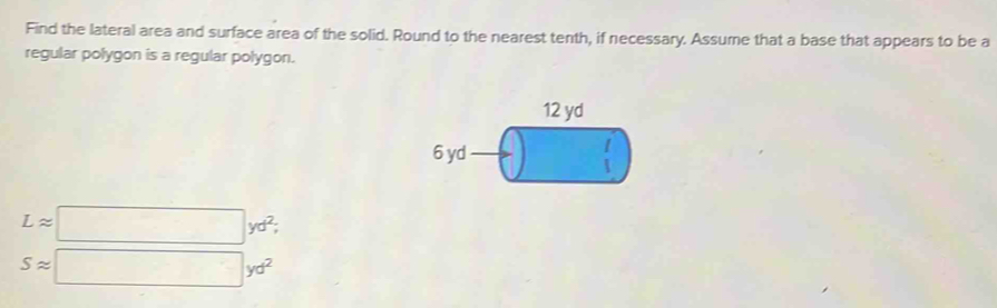 Find the lateral area and surface area of the solid. Round to the nearest tenth, if necessary. Assume that a base that appears to be a
regular polygon is a regular polygon.
L=□ yd^2,
S=□ yd^2