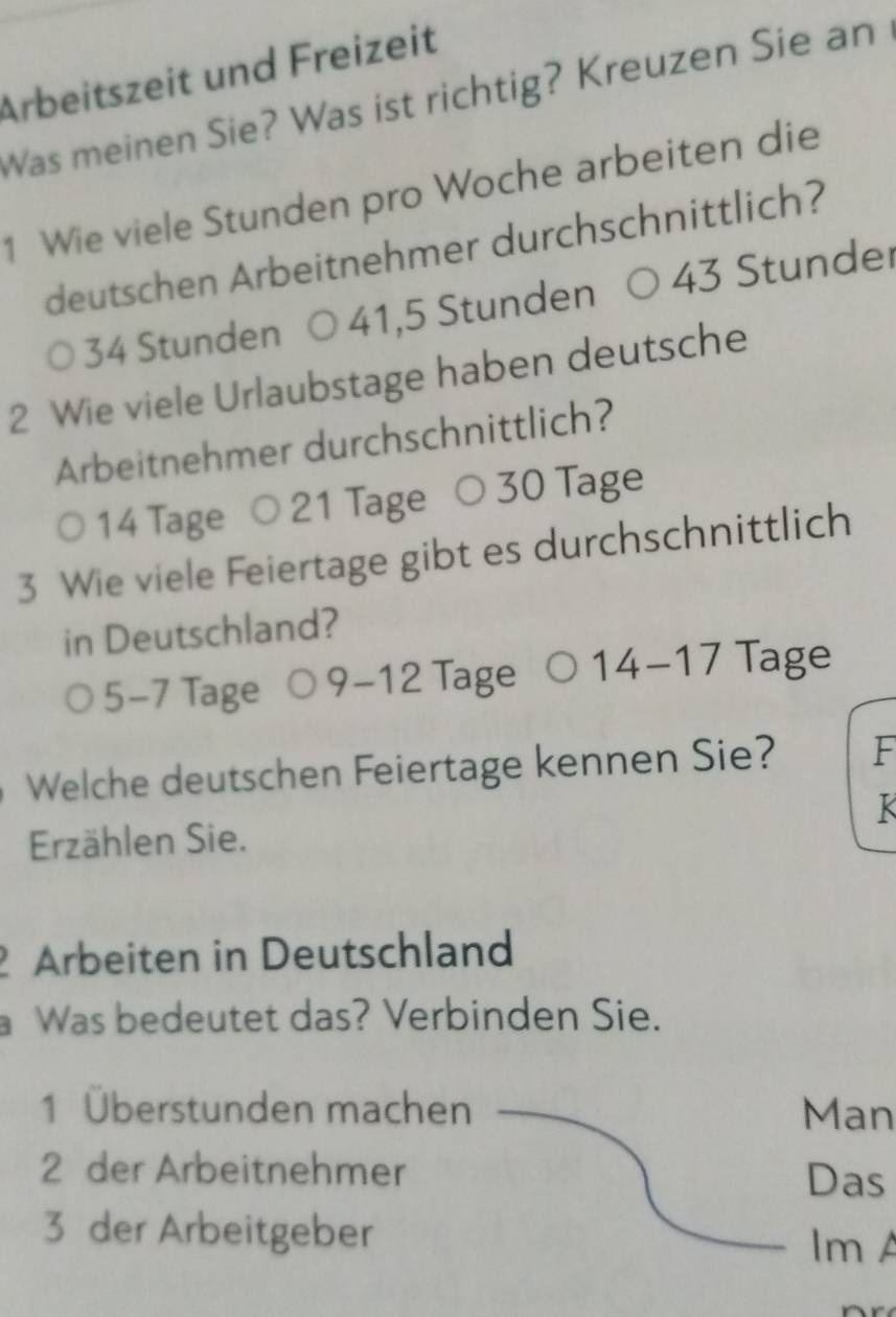 Arbeitszeit und Freizeit
Was meinen Sie? Was ist richtig? Kreuzen Sie an
1 Wie viele Stunden pro Woche arbeiten die
deutschen Arbeitnehmer durchschnittlich?
34 Stunden 41,5 Stunden 43 Stunder
2 Wie viele Urlaubstage haben deutsche
Arbeitnehmer durchschnittlich?
14 Tage ○ 21 Tage 30 Tage
3 Wie viele Feiertage gibt es durchschnittlich
in Deutschland?
5-7 Tage 9-12 Tage 14-17 Tage
Welche deutschen Feiertage kennen Sie? F
K
Erzählen Sie.
Arbeiten in Deutschland
a Was bedeutet das? Verbinden Sie.
1 Überstunden machen Man
2 der Arbeitnehmer
Das
3 der Arbeitgeber Im A