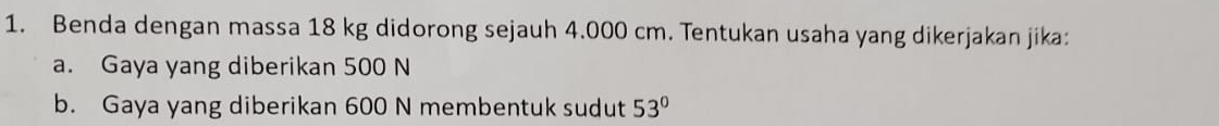 Benda dengan massa 18 kg didorong sejauh 4.000 cm. Tentukan usaha yang dikerjakan jika: 
a. Gaya yang diberikan 500 N
b. Gaya yang diberikan 600 N membentuk sudut 53°